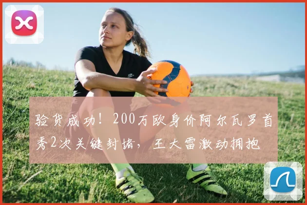 验货成功！200万欧身价阿尔瓦罗首秀2次关键封堵，王大雷激动拥抱