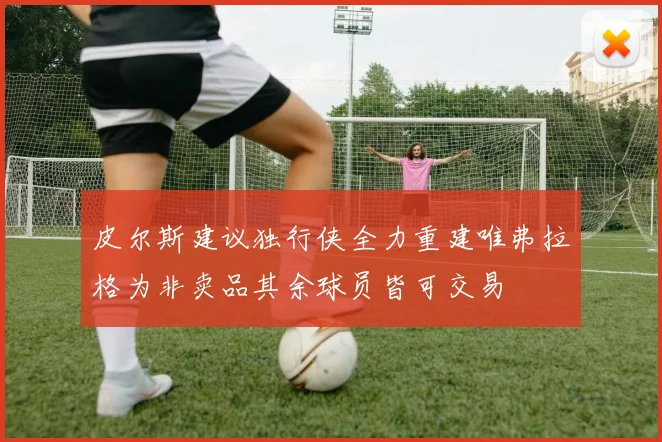 皮尔斯建议独行侠全力重建唯弗拉格为非卖品其余球员皆可交易