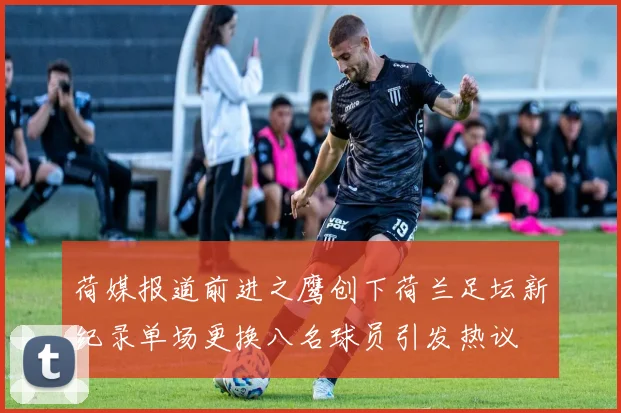 荷媒报道前进之鹰创下荷兰足坛新纪录单场更换八名球员引发热议