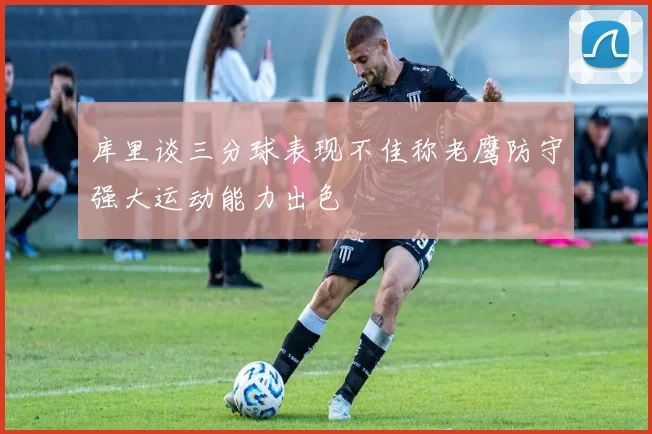 库里谈三分球表现不佳称老鹰防守强大运动能力出色