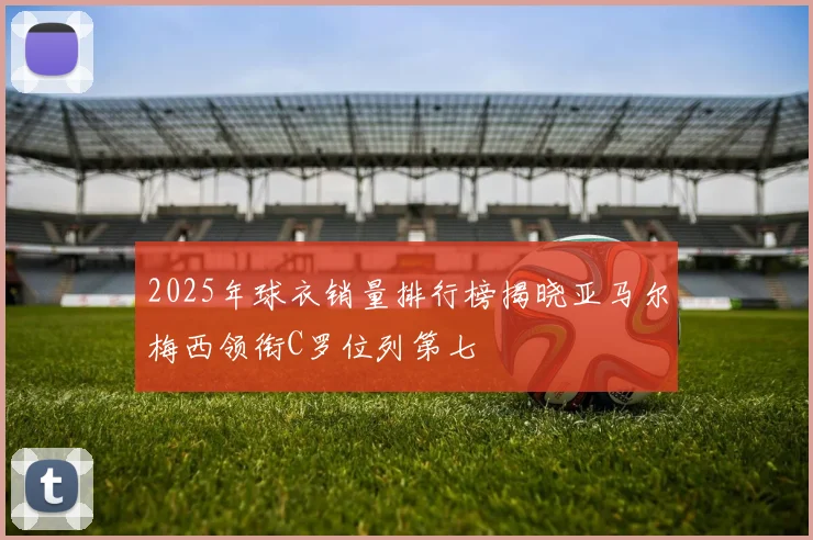 2025年球衣销量排行榜揭晓亚马尔梅西领衔C罗位列第七
