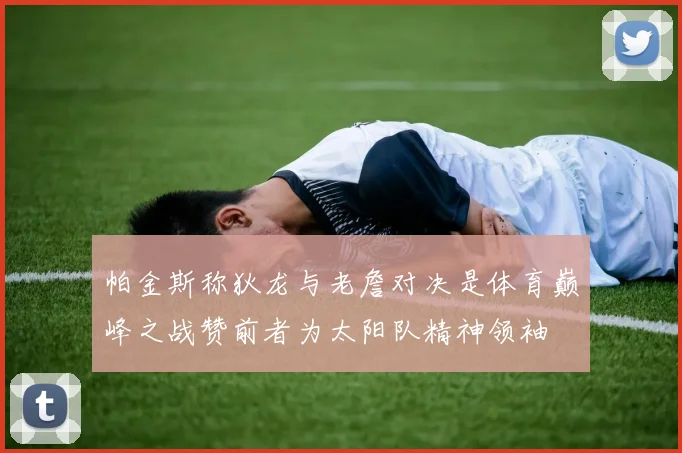 帕金斯称狄龙与老詹对决是体育巅峰之战赞前者为太阳队精神领袖