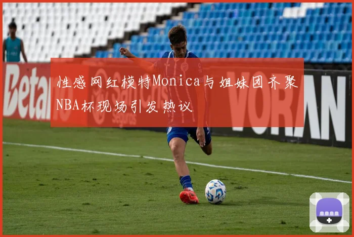 性感网红模特Monica与姐妹团齐聚NBA杯现场引发热议