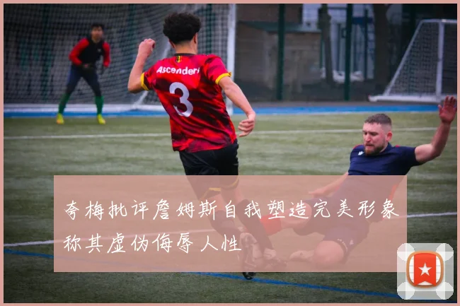 夸梅批评詹姆斯自我塑造完美形象称其虚伪侮辱人性