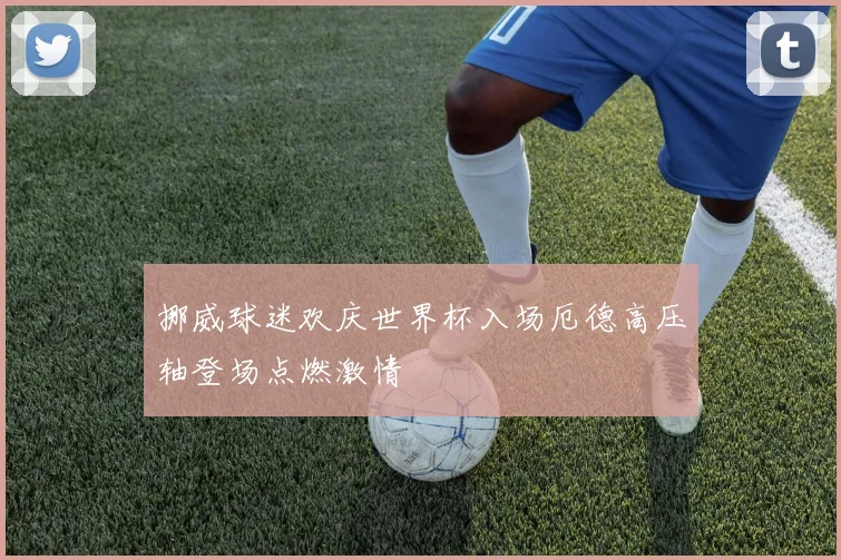 挪威球迷欢庆世界杯入场厄德高压轴登场点燃激情