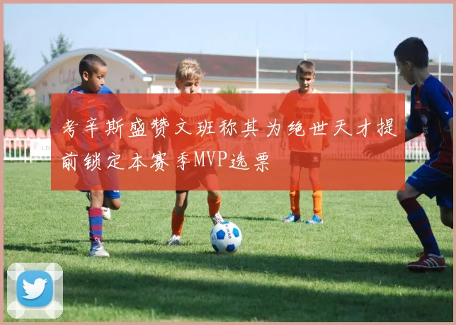 考辛斯盛赞文班称其为绝世天才提前锁定本赛季MVP选票
