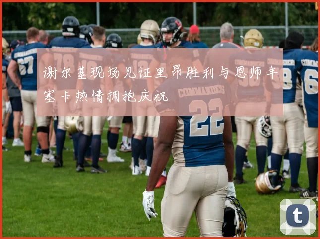 谢尔基现场见证里昂胜利与恩师丰塞卡热情拥抱庆祝