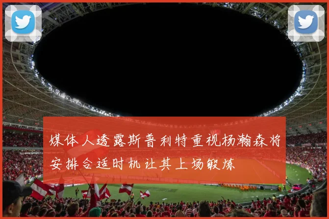 媒体人透露斯普利特重视杨瀚森将安排合适时机让其上场锻炼