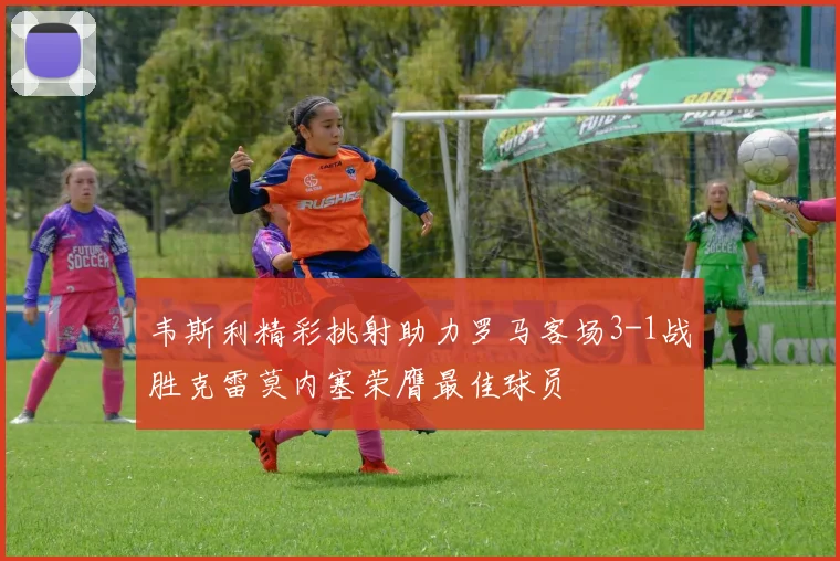 韦斯利精彩挑射助力罗马客场3-1战胜克雷莫内塞荣膺最佳球员