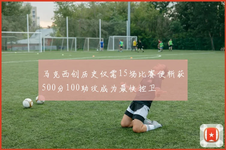 马克西创历史仅需15场比赛便斩获500分100助攻成为最快控卫