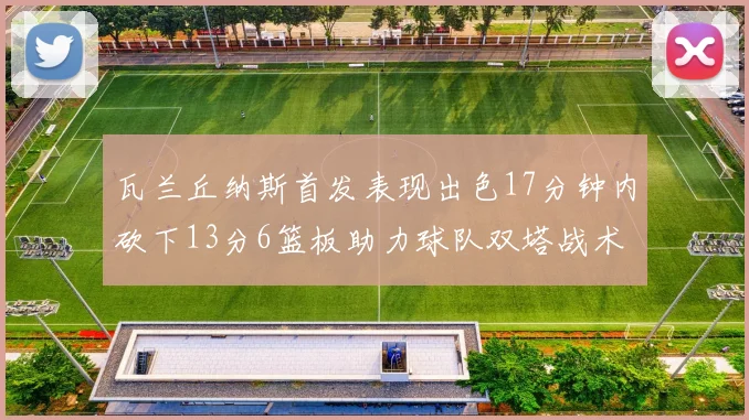 瓦兰丘纳斯首发表现出色17分钟内砍下13分6篮板助力球队双塔战术