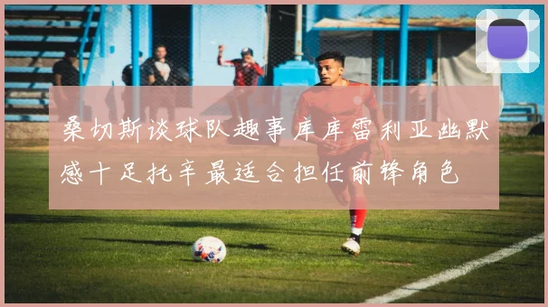 桑切斯谈球队趣事库库雷利亚幽默感十足托辛最适合担任前锋角色