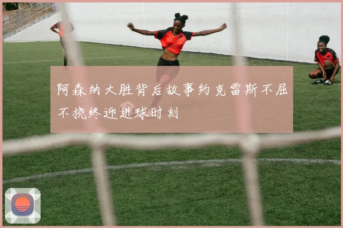 阿森纳大胜背后故事约克雷斯不屈不挠终迎进球时刻