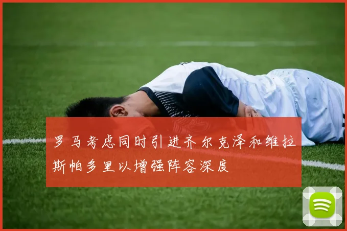 罗马考虑同时引进齐尔克泽和维拉斯帕多里以增强阵容深度