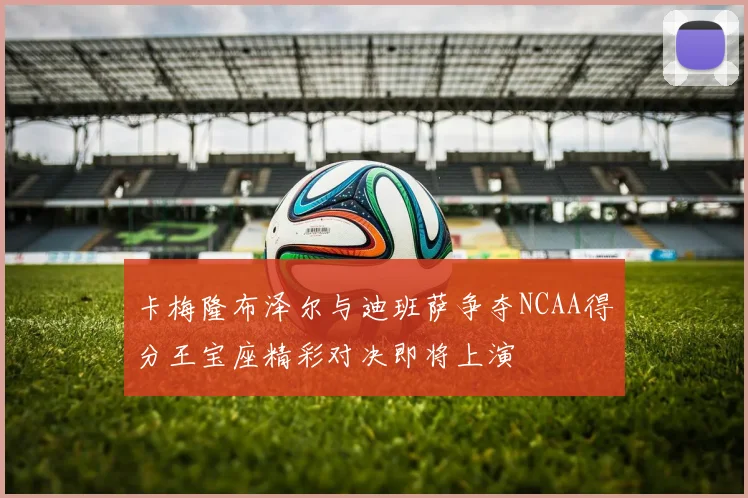 卡梅隆布泽尔与迪班萨争夺NCAA得分王宝座精彩对决即将上演