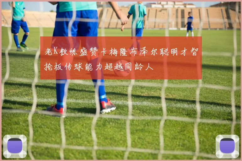 老K教练盛赞卡梅隆布泽尔聪明才智抢板传球能力超越同龄人
