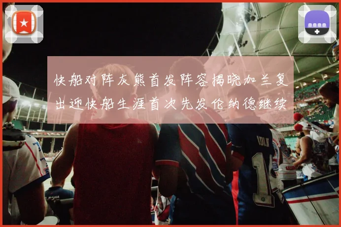 快船对阵灰熊首发阵容揭晓加兰复出迎快船生涯首次先发伦纳德继续出战