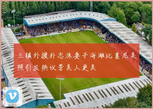 三镇外援朴志洙妻子海滩比基尼美照引发热议景美人更美