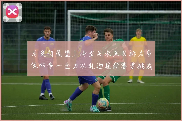 马良行展望上海女足未来目标力争保四争一全力以赴迎接新赛季挑战