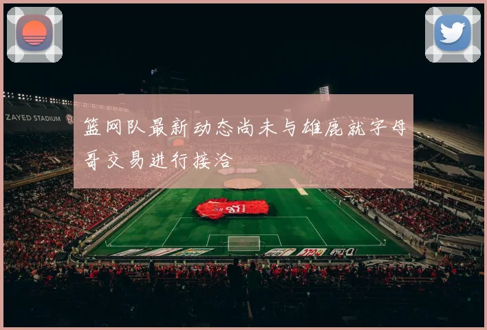 篮网队最新动态尚未与雄鹿就字母哥交易进行接洽