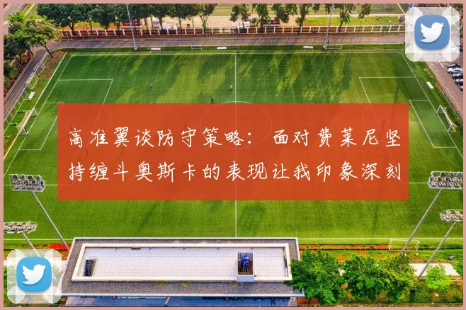 高准翼谈防守策略：面对费莱尼坚持缠斗奥斯卡的表现让我印象深刻