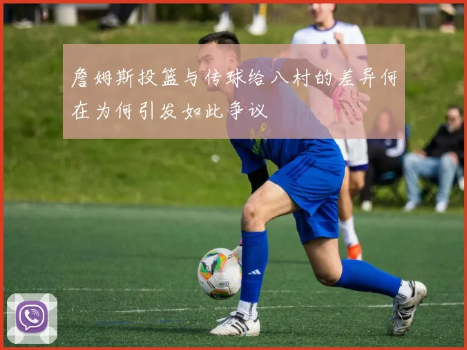 詹姆斯投篮与传球给八村的差异何在为何引发如此争议