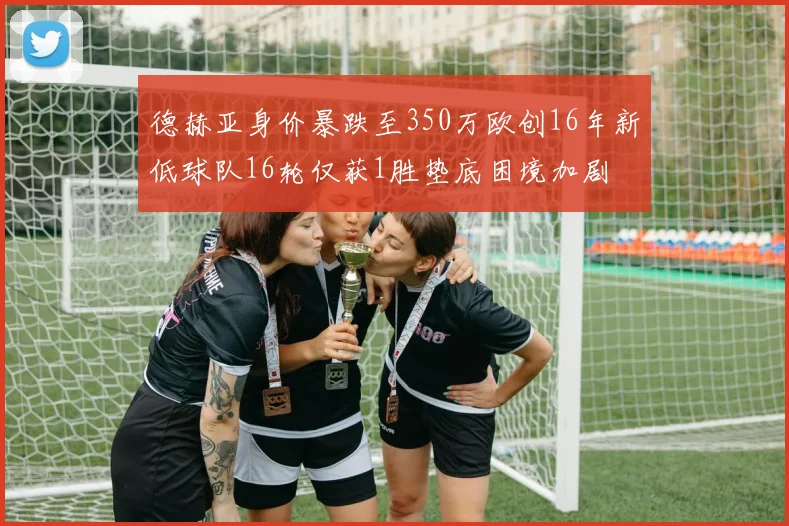 德赫亚身价暴跌至350万欧创16年新低球队16轮仅获1胜垫底困境加剧