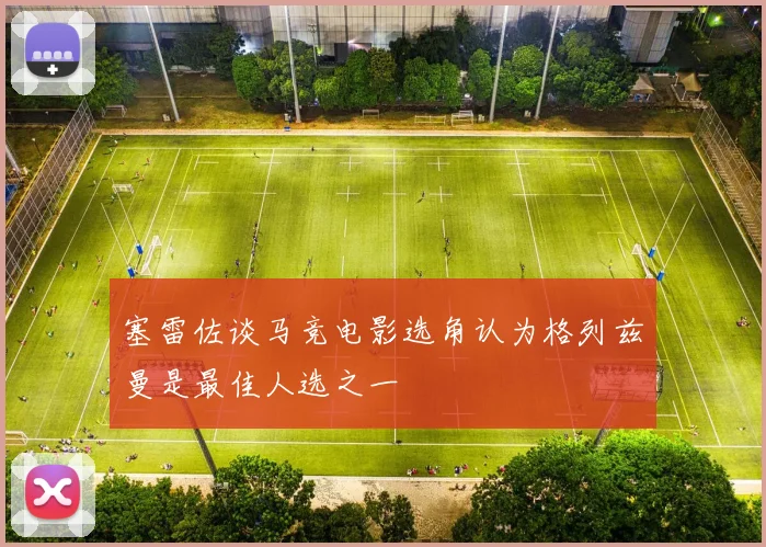 塞雷佐谈马竞电影选角认为格列兹曼是最佳人选之一