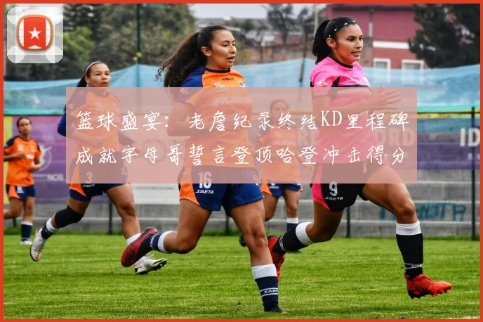 篮球盛宴：老詹纪录终结KD里程碑成就字母哥誓言登顶哈登冲击得分前十