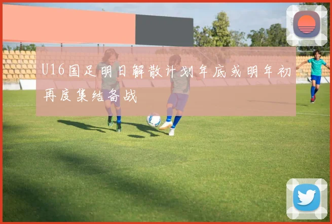U16国足明日解散计划年底或明年初再度集结备战