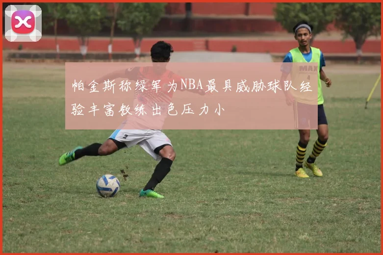 帕金斯称绿军为NBA最具威胁球队经验丰富教练出色压力小