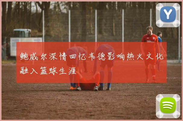 鲍威尔深情回忆韦德影响热火文化融入篮球生涯