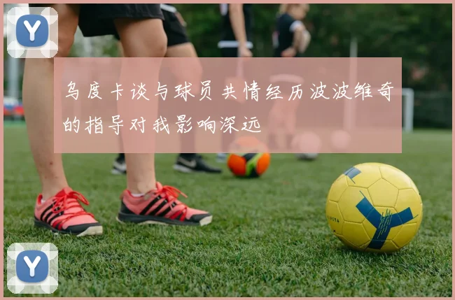 乌度卡谈与球员共情经历波波维奇的指导对我影响深远