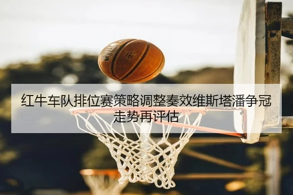 红牛车队排位赛策略调整奏效维斯塔潘争冠走势再评估(kaiyun)